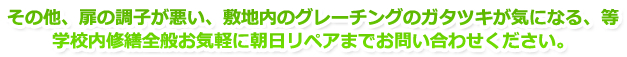 その他、扉の調子が悪い、敷地内のグレーチングのガタツキが気になる、等、学校内修繕全般お気軽に朝日リペア株式会社までお問い合わせください。